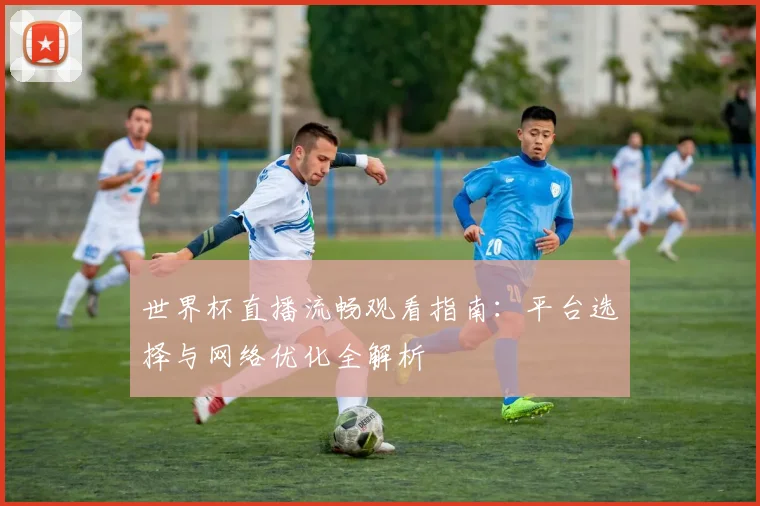 世界杯直播流畅观看指南：平台选择与网络优化全解析