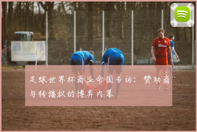 足球世界杯商业帝国专访:赞助商与转播权的博弈内幕