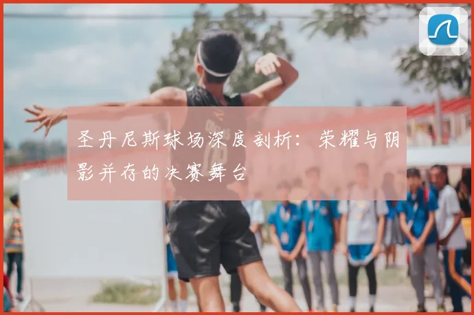 圣丹尼斯球场深度剖析：荣耀与阴影并存的决赛舞台