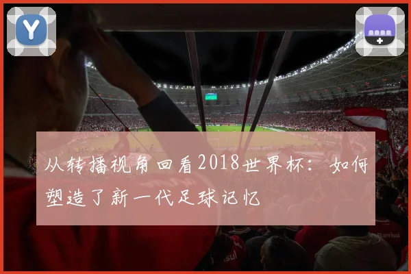 从转播视角回看2018世界杯：如何塑造了新一代足球记忆