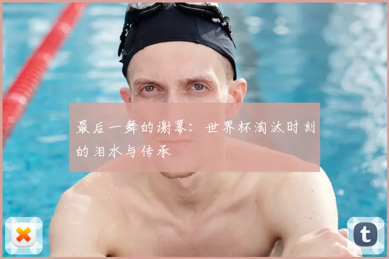 最后一舞的谢幕：世界杯淘汰时刻的泪水与传承