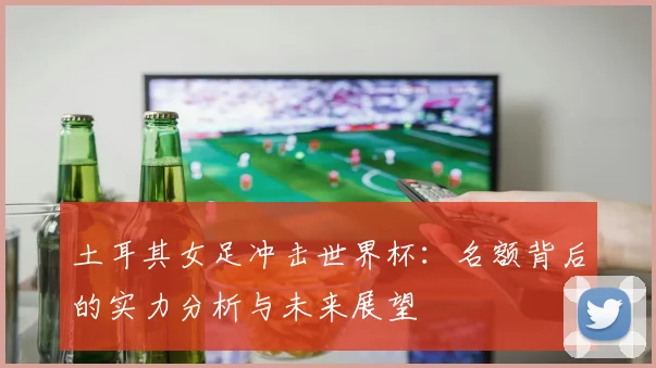 土耳其女足冲击世界杯：名额背后的实力分析与未来展望