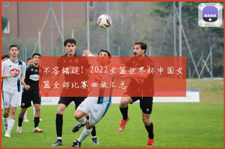不容错过!2022女篮世界杯中国女篮全部比赛回放汇总