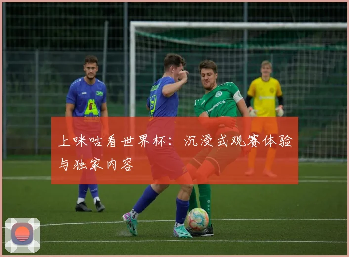 上咪咕看世界杯：沉浸式观赛体验与独家内容