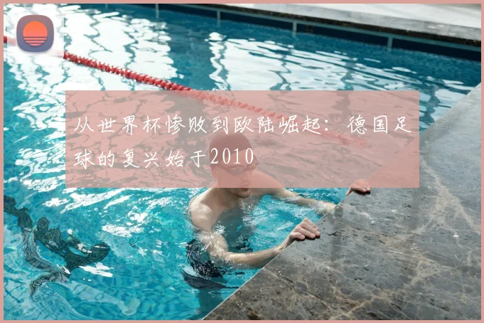 从世界杯惨败到欧陆崛起:德国足球的复兴始于2010