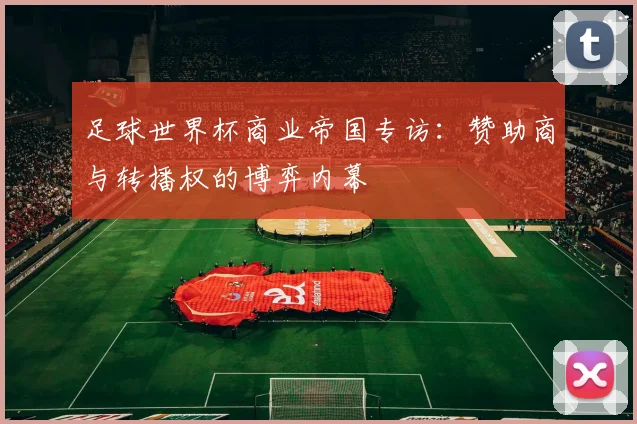 足球世界杯商业帝国专访:赞助商与转播权的博弈内幕