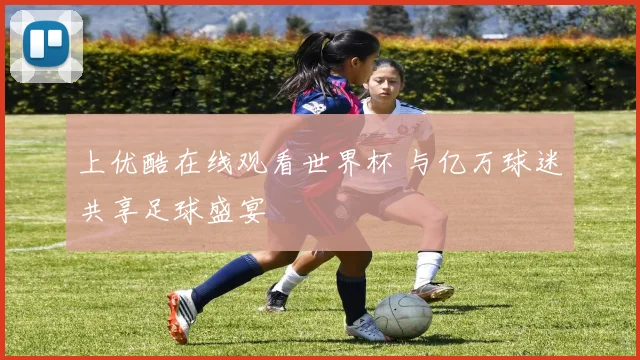 上优酷在线观看世界杯 与亿万球迷共享足球盛宴