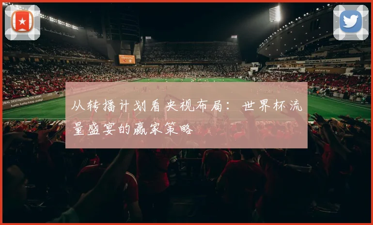 从转播计划看央视布局:世界杯流量盛宴的赢家策略
