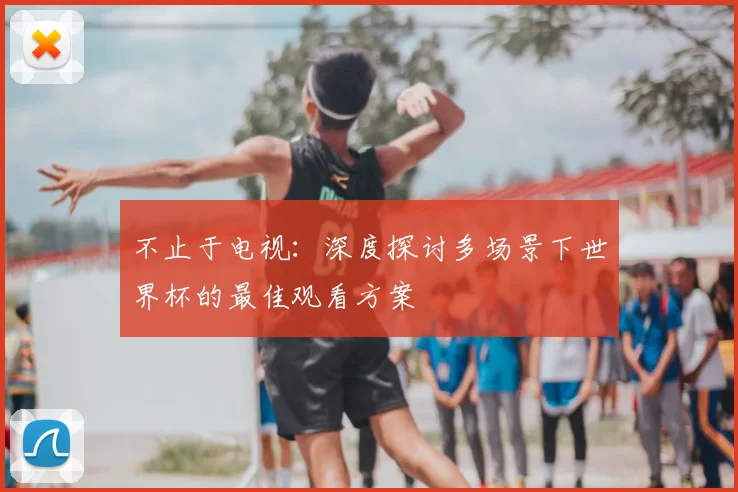 不止于电视:深度探讨多场景下世界杯的最佳观看方案