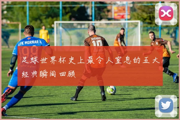 足球世界杯史上最令人窒息的五大经典瞬间回顾