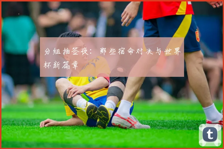 分组抽签夜：那些宿命对决与世界杯新篇章